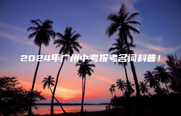 2024年广州中考报考名词科普!-广东技校排名网