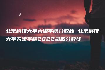 北京科技大学天津学院分数线 北京科技大学天津学院2022录取分数线-广东技校排名网