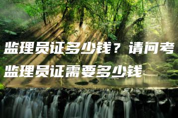 监理员证多少钱?请问考监理员证需要多少钱-广东技校排名网