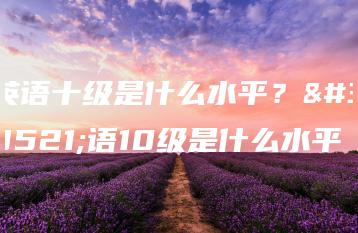 英语十级是什么水平?英语10级是什么水平-广东技校排名网