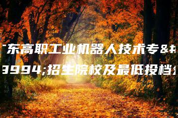 广东高职工业机器人技术专业招生院校及最低投档分-广东技校排名网