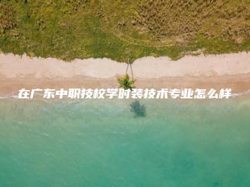 在广东中职技校学时装技术专业怎么样-广东技校排名网