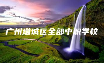广州增城区全部中职学校-广东技校排名网