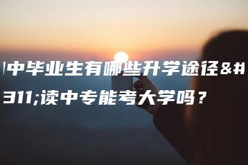 初中毕业生有哪些升学途径?读中专能考大学吗?-广东技校排名网
