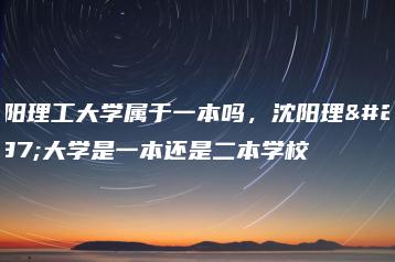 沈阳理工大学属于一本吗，沈阳理工大学是一本还是二本学校-广东技校排名网
