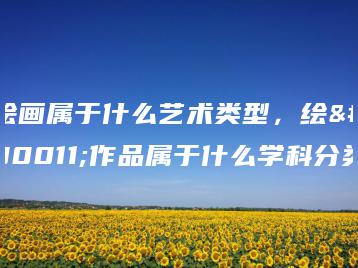 绘画属于什么艺术类型，绘画作品属于什么学科分类-广东技校排名网