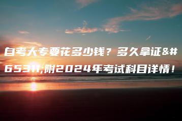 自考大专要花多少钱?多久拿证?附2024年考试科目详情!-广东技校排名网
