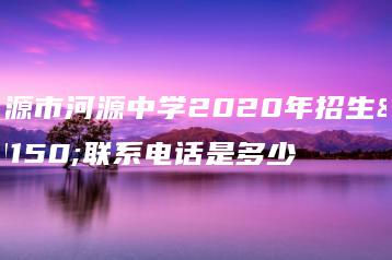 河源市河源中学2020年招生办联系电话是多少-广东技校排名网