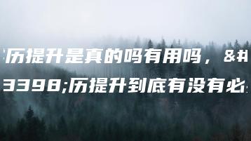 学历提升是真的吗有用吗，学历提升到底有没有必要-广东技校排名网