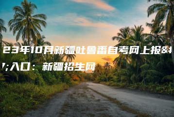 2023年10月新疆吐鲁番自考网上报名入口:新疆招生网-广东技校排名网
