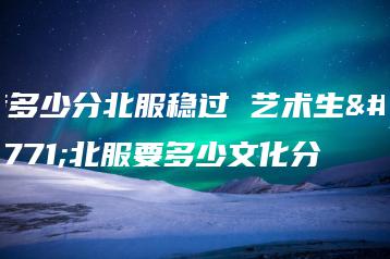 考多少分北服稳过 艺术生考北服要多少文化分-广东技校排名网