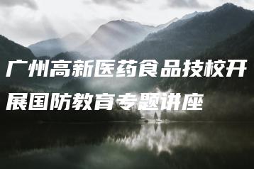 广州高新医药食品技校开展国防教育专题讲座-广东技校排名网