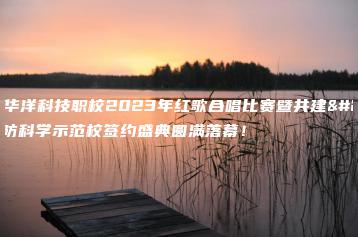 惠州华洋科技职校2023年红歌合唱比赛暨共建国防科学示范校签约盛典圆满落幕!-广东技校排名网