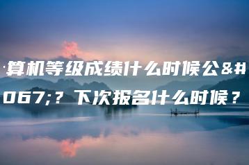 计算机等级成绩什么时候公布?下次报名什么时候?-广东技校排名网