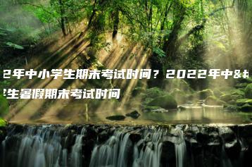 2022年中小学生期末考试时间?2022年中小学生暑假期末考试时间-广东技校排名网