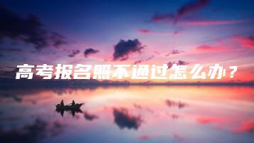 高考报名照不通过怎么办?-广东技校排名网