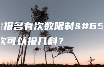 自考报名有次数限制?一次可以报几科?-广东技校排名网