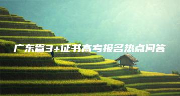 广东省3+证书高考报名热点问答-广东技校排名网
