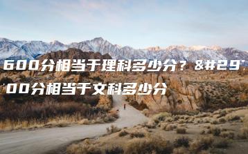 文科600分相当于理科多少分？理科600分相当于文科多少分-广东技校排名网