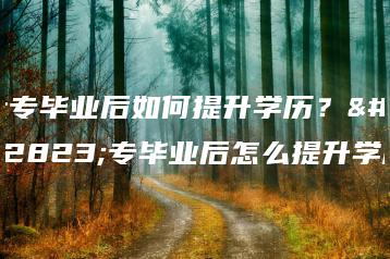 大专毕业后如何提升学历？大专毕业后怎么提升学历-广东技校排名网