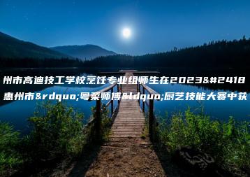 惠州市高迪技工学校烹饪专业组师生在2023年惠州市”粤菜师傅“厨艺技能大赛中获奖-广东技校排名网