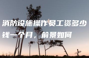 消防设施操作员工资多少钱一个月,前景如何-广东技校排名网