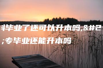 专科毕业了还可以升本吗,大专毕业还能升本吗-广东技校排名网