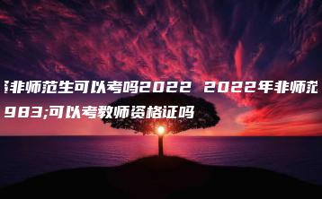 教资非师范生可以考吗2022 2022年非师范生可以考教师资格证吗-广东技校排名网