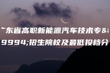 广东省高职新能源汽车技术专业招生院校及最低投档分-广东技校排名网
