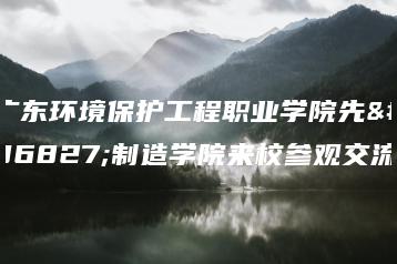 广东环境保护工程职业学院先进制造学院来校参观交流-广东技校排名网