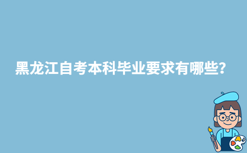 黑龙江自考本科毕业要求有哪些?-广东技校排名网