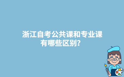 浙江自考公共课和专业课有哪些区别?-广东技校排名网