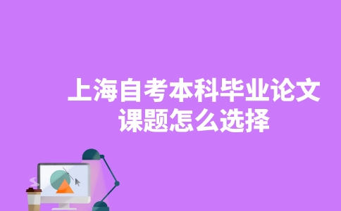 上海自考本科毕业论文课题怎么选择?-广东技校排名网