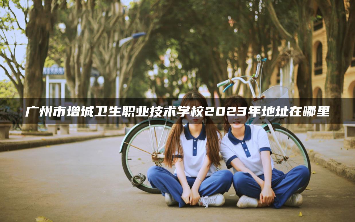 广州市增城卫生职业技术学校2023年地址在哪里