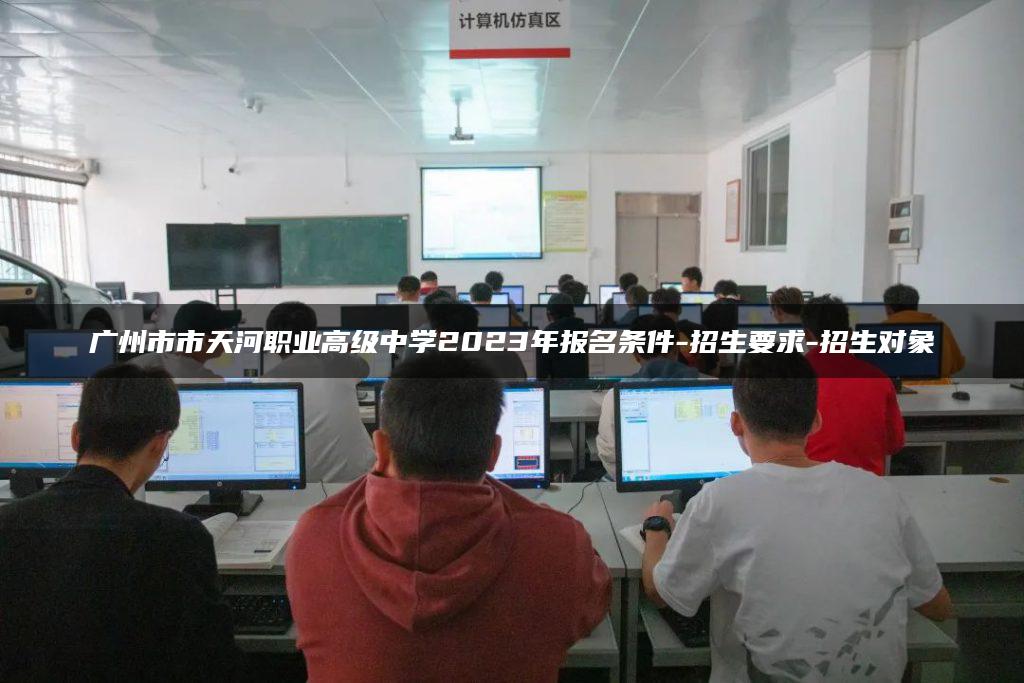 广州市市天河职业高级中学2023年报名条件-招生要求-招生对象-广东技校排名网
