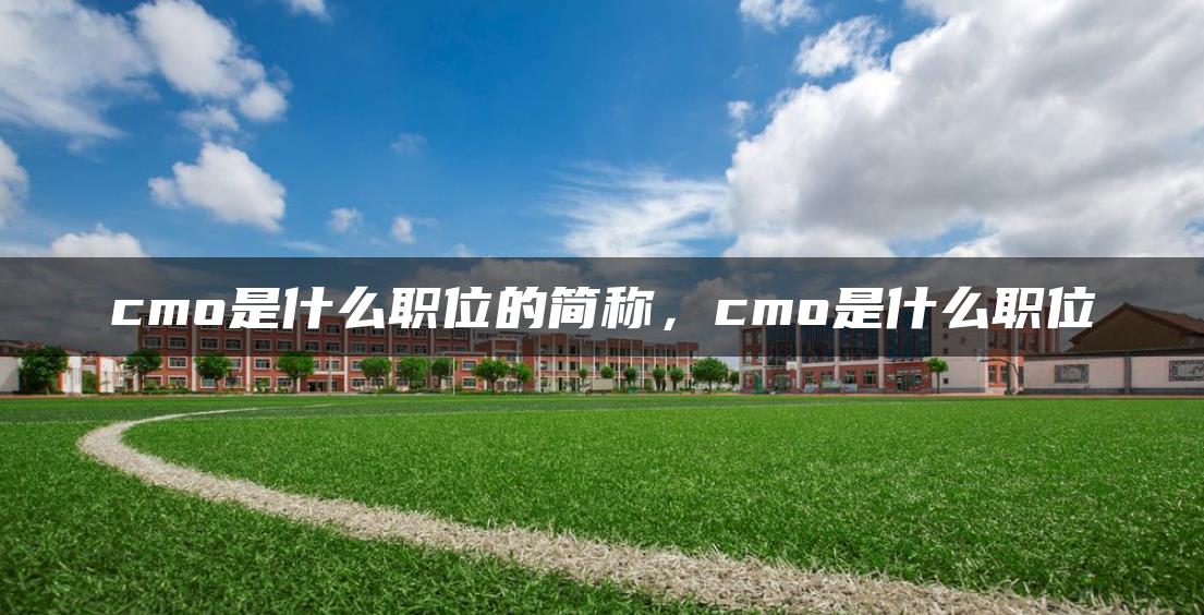 cmo是什么职位的简称，cmo是什么职位-广东技校排名网