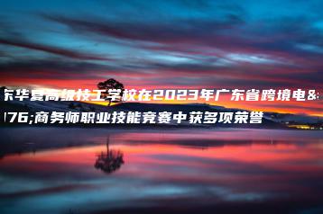 广东华夏高级技工学校在2023年广东省跨境电子商务师职业技能竞赛中获多项荣誉-广东技校排名网