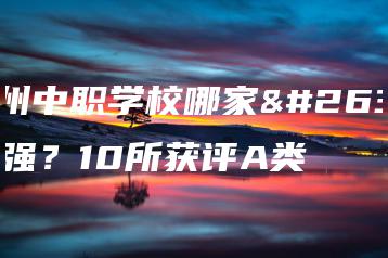 广州中职学校哪家最强?10所获评A类-广东技校排名网