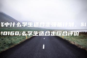 高中什么学生适合走强基计划、什么学生适合走综合评价-广东技校排名网
