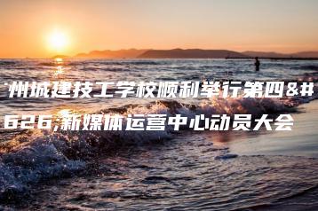 广州城建技工学校顺利举行第四届新媒体运营中心动员大会-广东技校排名网
