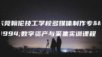 东莞翰伦技工学校多媒体制作专业数字资产与采集实训课程-广东技校排名网