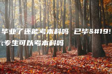 大专毕业了还能考本科吗 已毕业的大专生可以考本科吗-广东技校排名网