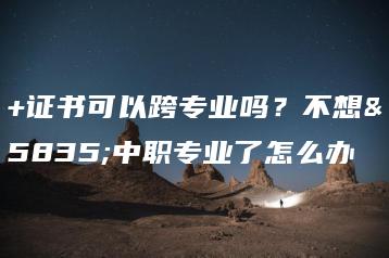 3+证书可以跨专业吗?不想读中职专业了怎么办-广东技校排名网