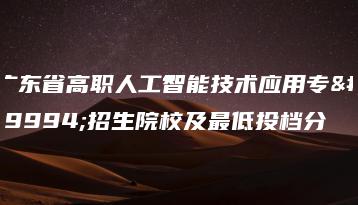 广东省高职人工智能技术应用专业招生院校及最低投档分-广东技校排名网