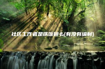 社区工作者是铁饭碗么(有没有编制)-广东技校排名网