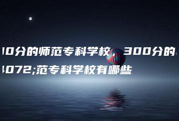 300分的师范专科学校,300分的师范专科学校有哪些-广东技校排名网