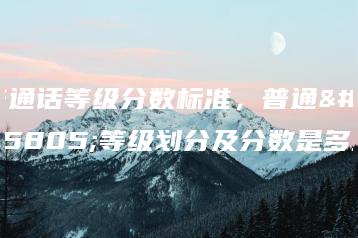 普通话等级分数标准，普通话等级划分及分数是多少-广东技校排名网