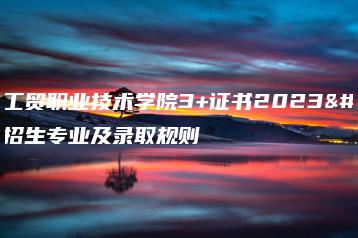 广东工贸职业技术学院3+证书2023年招生专业及录取规则-广东技校排名网
