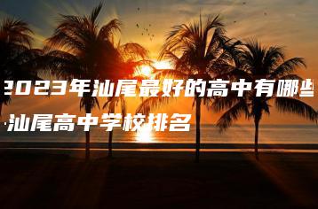2023年汕尾最好的高中有哪些-汕尾高中学校排名-广东技校排名网