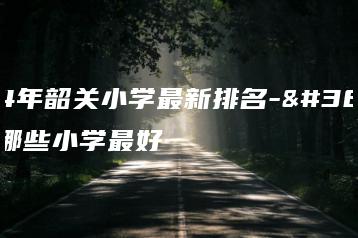 2024年韶关小学最新排名-韶关市哪些小学最好-广东技校排名网